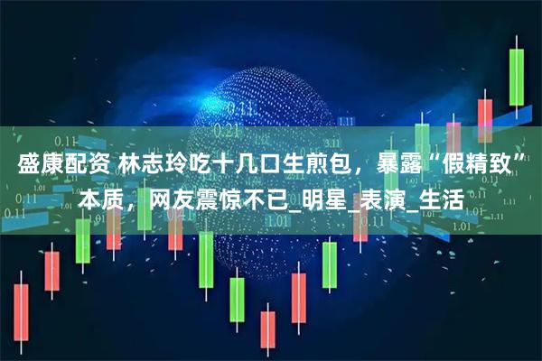 盛康配资 林志玲吃十几口生煎包，暴露“假精致”本质，网友震惊不已_明星_表演_生活