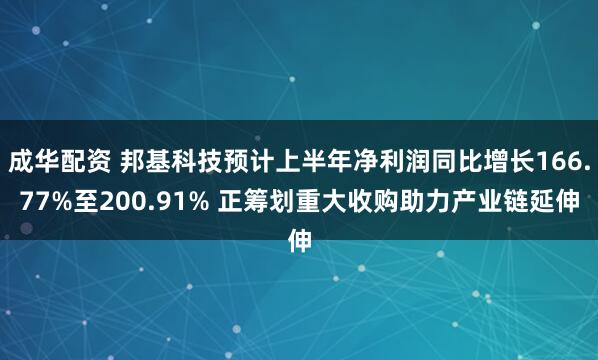 成华配资 邦基科技预计上半年净利润同比增长166.77%至200.91% 正筹划重大收购助力产业链延伸