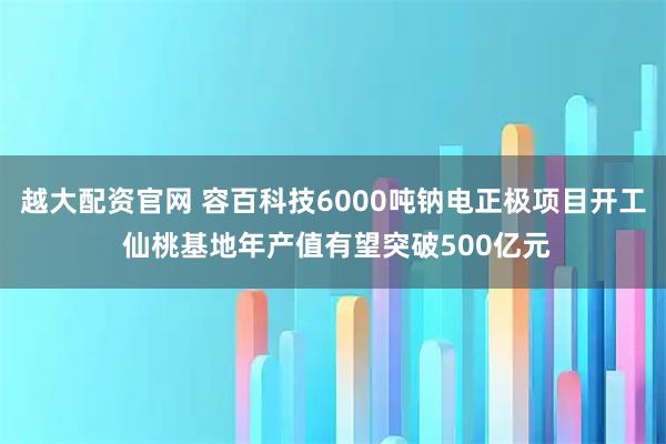 越大配资官网 容百科技6000吨钠电正极项目开工 仙桃基地年产值有望突破500亿元