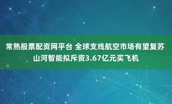 常熟股票配资网平台 全球支线航空市场有望复苏 山河智能拟斥资3.67亿元买飞机