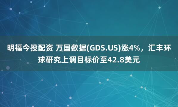 明福今投配资 万国数据(GDS.US)涨4%，汇丰环球研究上调目标价至42.8美元