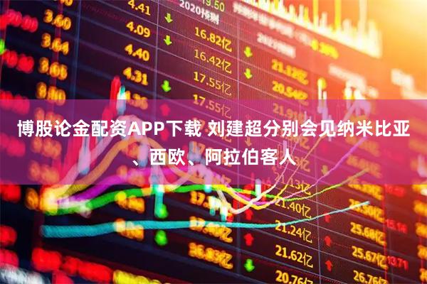 博股论金配资APP下载 刘建超分别会见纳米比亚、西欧、阿拉伯客人