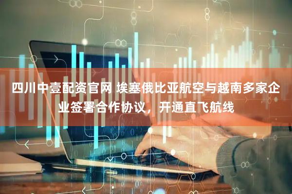 四川中壹配资官网 埃塞俄比亚航空与越南多家企业签署合作协议，开通直飞航线