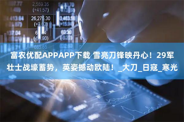 富农优配APPAPP下载 雪亮刀锋映丹心！29军壮士战壕蓄势，英姿撼动欧陆！_大刀_日寇_寒光