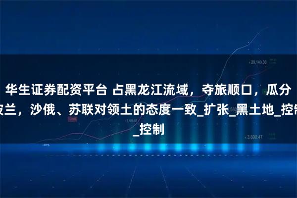 华生证券配资平台 占黑龙江流域，夺旅顺口，瓜分波兰，沙俄、苏联对领土的态度一致_扩张_黑土地_控制