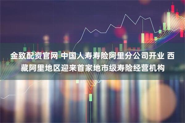 金致配资官网 中国人寿寿险阿里分公司开业 西藏阿里地区迎来首家地市级寿险经营机构