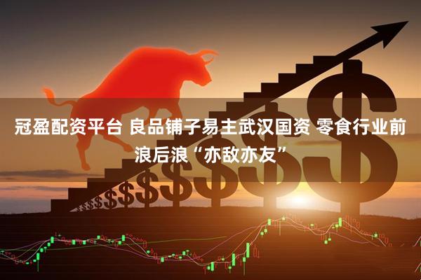 冠盈配资平台 良品铺子易主武汉国资 零食行业前浪后浪“亦敌亦友”