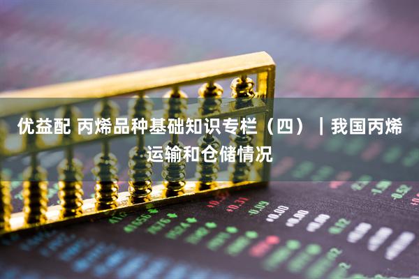 优益配 丙烯品种基础知识专栏（四）｜我国丙烯运输和仓储情况
