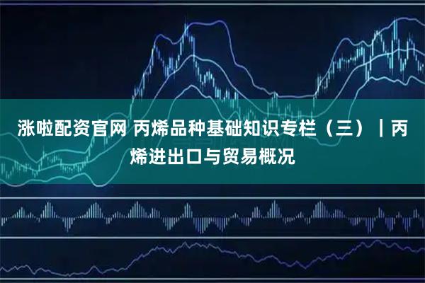 涨啦配资官网 丙烯品种基础知识专栏（三）｜丙烯进出口与贸易概况