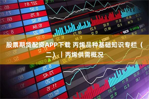 股票期货配资APP下载 丙烯品种基础知识专栏（二）｜丙烯供需概况