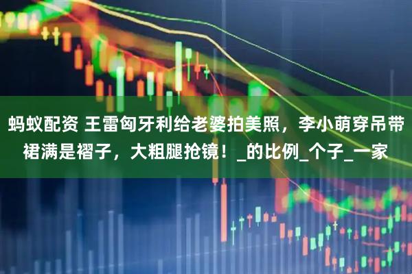 蚂蚁配资 王雷匈牙利给老婆拍美照，李小萌穿吊带裙满是褶子，大粗腿抢镜！_的比例_个子_一家