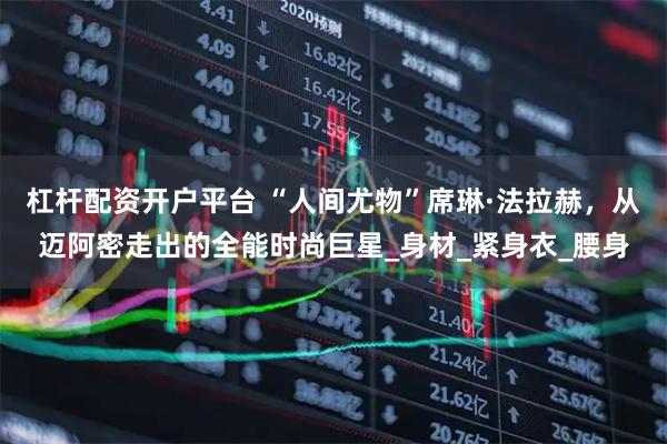 杠杆配资开户平台 “人间尤物”席琳·法拉赫，从迈阿密走出的全能时尚巨星_身材_紧身衣_腰身