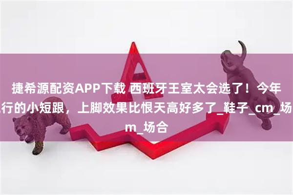 捷希源配资APP下载 西班牙王室太会选了！今年流行的小短跟，上脚效果比恨天高好多了_鞋子_cm_场合