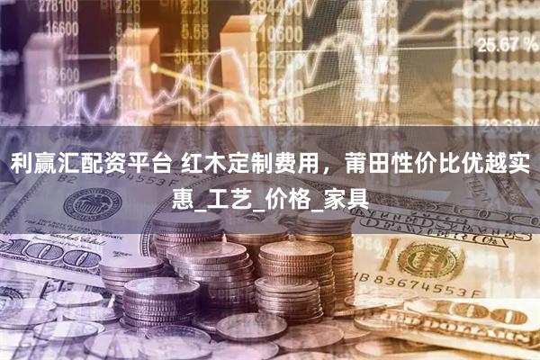 利赢汇配资平台 红木定制费用，莆田性价比优越实惠_工艺_价格_家具