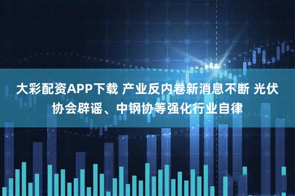 大彩配资APP下载 产业反内卷新消息不断 光伏协会辟谣、中钢协等强化行业自律