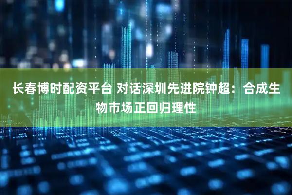 长春博时配资平台 对话深圳先进院钟超：合成生物市场正回归理性