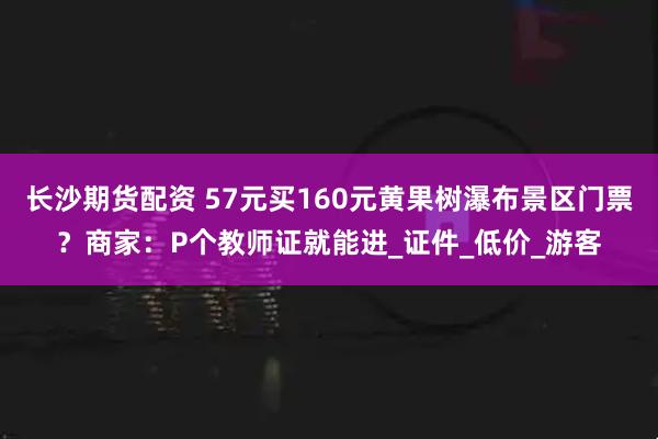 长沙期货配资 57元买160元黄果树瀑布景区门票？商家：P个教师证就能进_证件_低价_游客