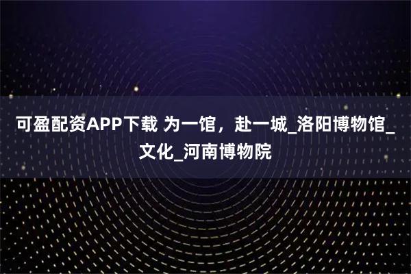 可盈配资APP下载 为一馆，赴一城_洛阳博物馆_文化_河南博物院