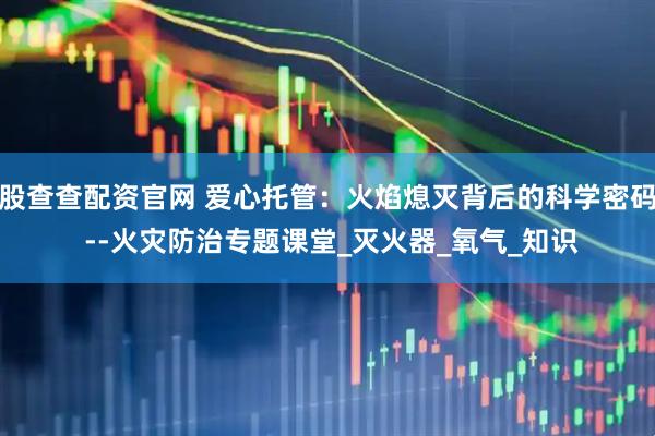 股查查配资官网 爱心托管：火焰熄灭背后的科学密码 --火灾防治专题课堂_灭火器_氧气_知识