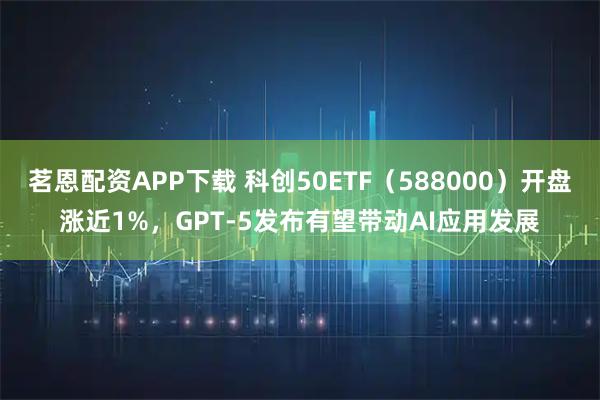 茗恩配资APP下载 科创50ETF（588000）开盘涨近1%，GPT-5发布有望带动AI应用发展