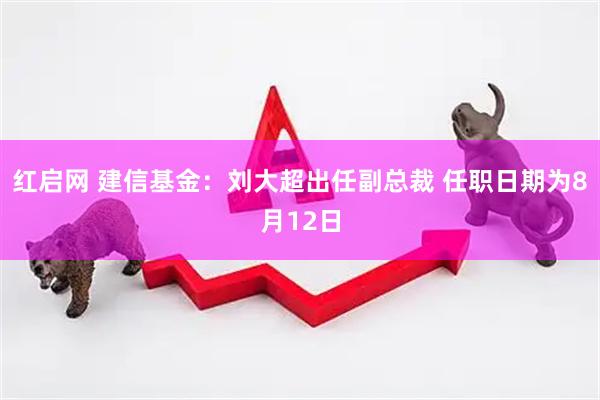红启网 建信基金：刘大超出任副总裁 任职日期为8月12日