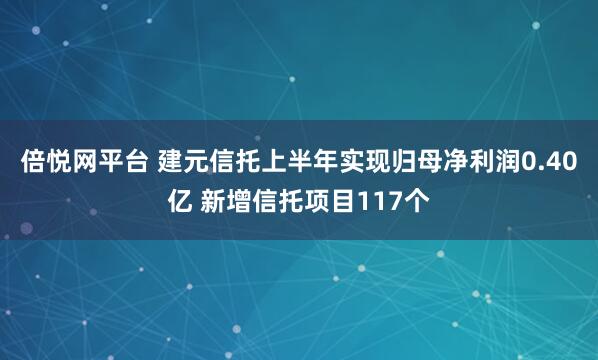 倍悦网平台 建元信托上半年实现归母净利润0.40亿 新增信托项目117个