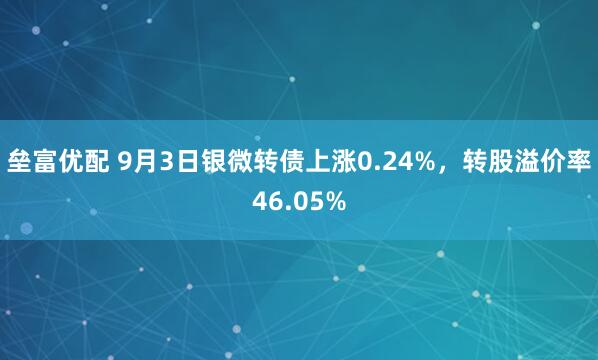 垒富优配 9月3日银微转债上涨0.24%，转股溢价率46.05%