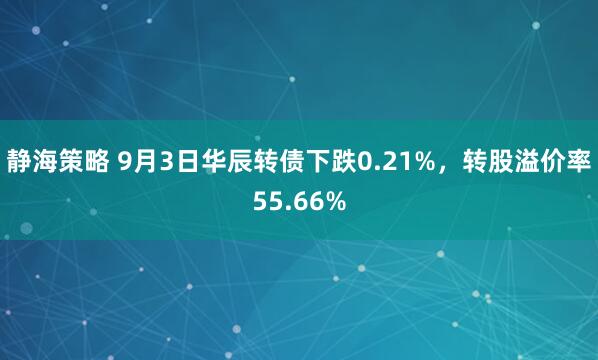 静海策略 9月3日华辰转债下跌0.21%，转股溢价率55.66%