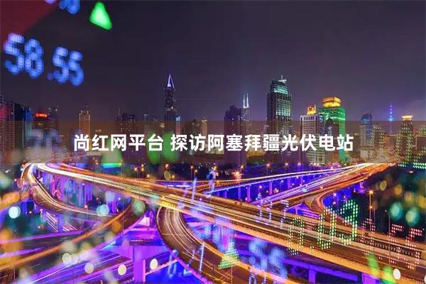 尚红网平台 探访阿塞拜疆光伏电站