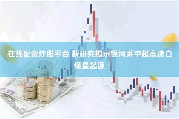 在线配资炒股平台 新研究揭示银河系中超高速白矮星起源