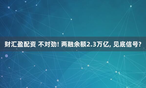 财汇盈配资 不对劲! 两融余额2.3万亿, 见底信号?