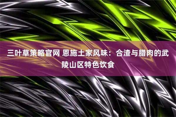 三叶草策略官网 恩施土家风味：合渣与腊肉的武陵山区特色饮食