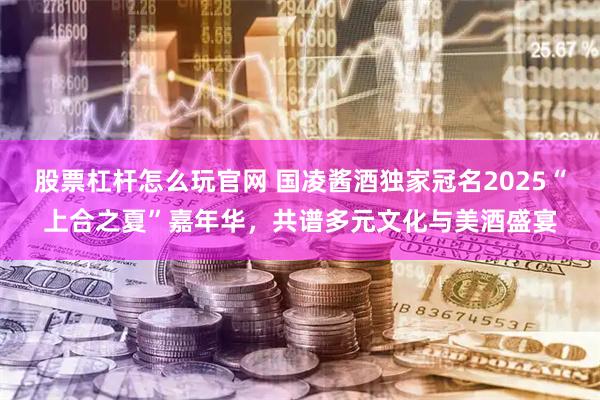 股票杠杆怎么玩官网 国凌酱酒独家冠名2025“上合之夏”嘉年华，共谱多元文化与美酒盛宴