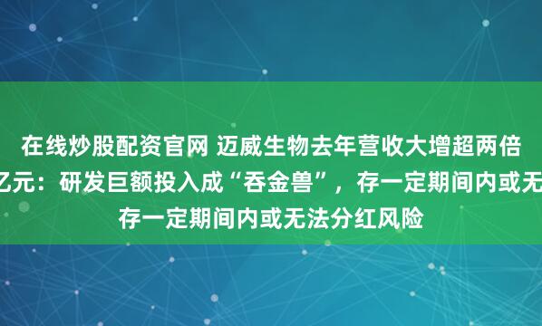 在线炒股配资官网 迈威生物去年营收大增超两倍仍亏近9.7亿元：研发巨额投入成“吞金兽”，存一定期间内或无法分红风险
