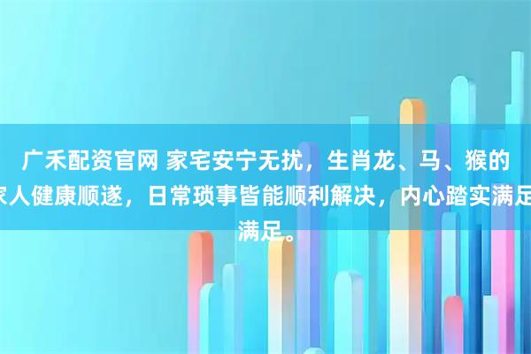 广禾配资官网 家宅安宁无扰，生肖龙、马、猴的家人健康顺遂，日常琐事皆能顺利解决，内心踏实满足。