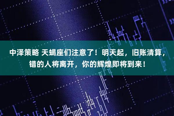 中泽策略 天蝎座们注意了！明天起，旧账清算，错的人将离开，你的辉煌即将到来！